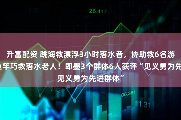 升富配资 跳海救漂浮3小时落水者，协助救6名游客，用鱼竿巧救落水老人！即墨3个群体6人获评“见义勇为先进群体”