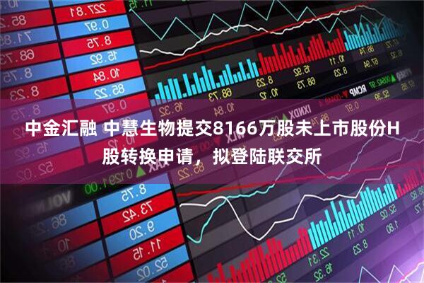 中金汇融 中慧生物提交8166万股未上市股份H股转换申请，拟登陆联交所