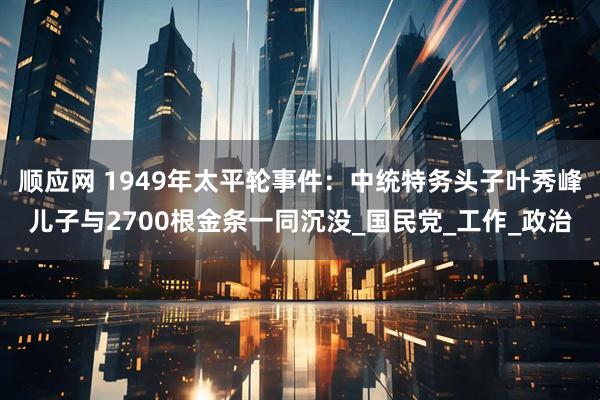 顺应网 1949年太平轮事件：中统特务头子叶秀峰儿子与2700根金条一同沉没_国民党_工作_政治