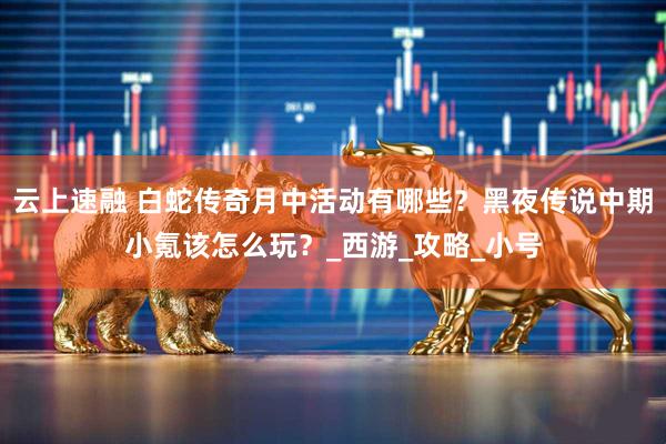 云上速融 白蛇传奇月中活动有哪些？黑夜传说中期小氪该怎么玩？_西游_攻略_小号