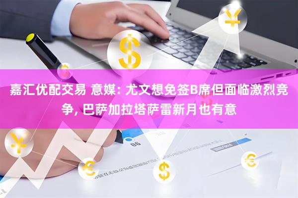 嘉汇优配交易 意媒: 尤文想免签B席但面临激烈竞争, 巴萨加拉塔萨雷新月也有意