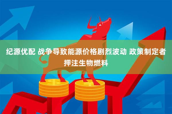 纪源优配 战争导致能源价格剧烈波动 政策制定者押注生物燃料