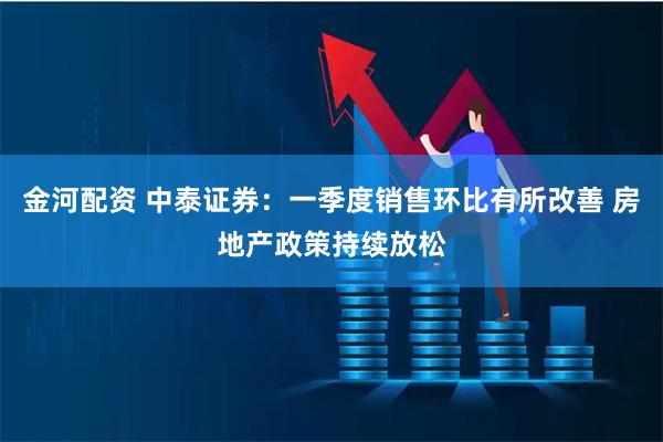 金河配资 中泰证券：一季度销售环比有所改善 房地产政策持续放松