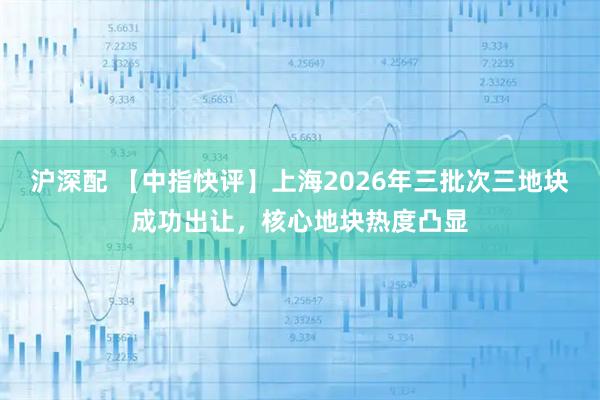沪深配 【中指快评】上海2026年三批次三地块成功出让，核心地块热度凸显