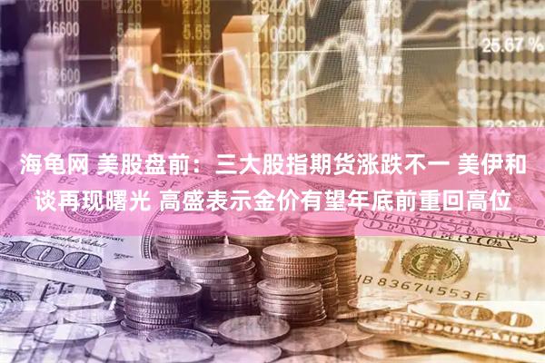 海龟网 美股盘前：三大股指期货涨跌不一 美伊和谈再现曙光 高盛表示金价有望年底前重回高位