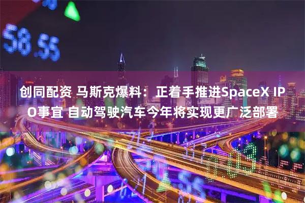 创同配资 马斯克爆料：正着手推进SpaceX IPO事宜 自动驾驶汽车今年将实现更广泛部署