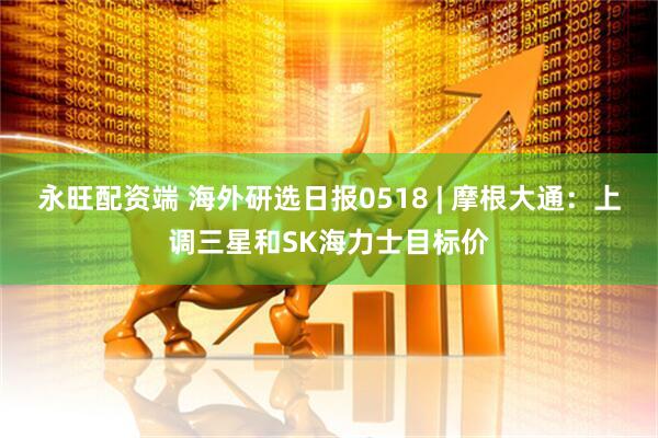 永旺配资端 海外研选日报0518 | 摩根大通：上调三星和SK海力士目标价
