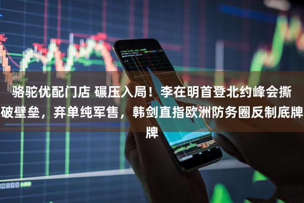 骆驼优配门店 碾压入局！李在明首登北约峰会撕破壁垒，弃单纯军售，韩剑直指欧洲防务圈反制底牌