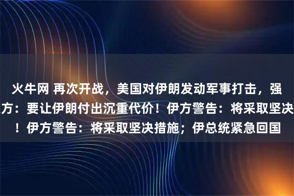 火牛网 再次开战，美国对伊朗发动军事打击，强度是之前的四五倍，美方：要让伊朗付出沉重代价！伊方警告：将采取坚决措施；伊总统紧急回国