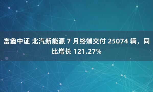 富鑫中证 北汽新能源 7 月终端交付 25074 辆，同比增长 121.27%