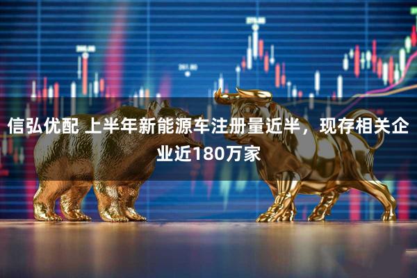 信弘优配 上半年新能源车注册量近半，现存相关企业近180万家