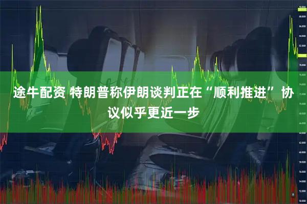 途牛配资 特朗普称伊朗谈判正在“顺利推进” 协议似乎更近一步